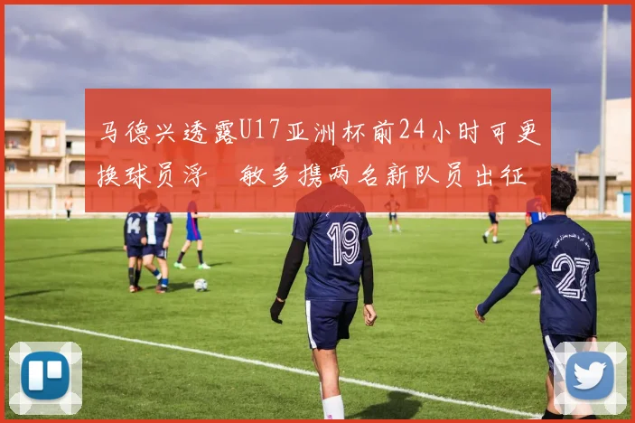 马德兴透露U17亚洲杯前24小时可更换球员浮嶋敏多携两名新队员出征