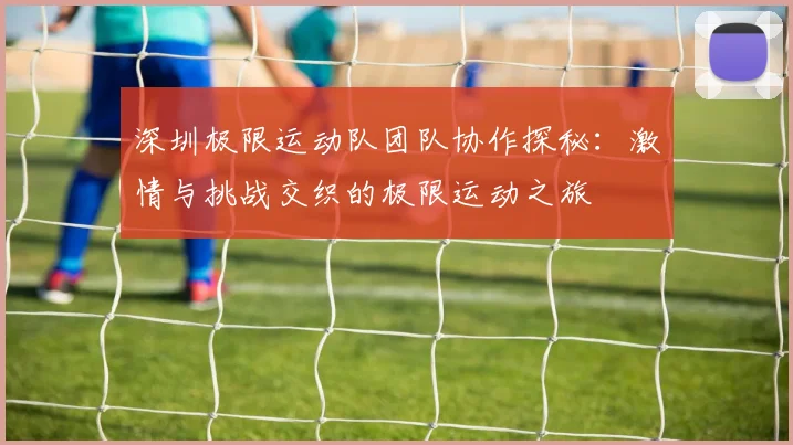 深圳极限运动队团队协作探秘：激情与挑战交织的极限运动之旅
