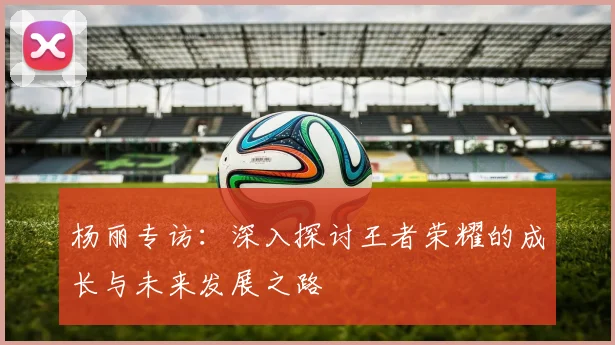 杨丽专访：深入探讨王者荣耀的成长与未来发展之路