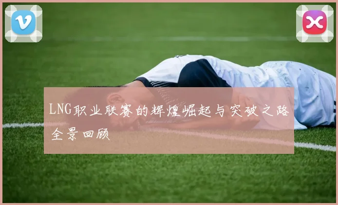 LNG职业联赛的辉煌崛起与突破之路全景回顾