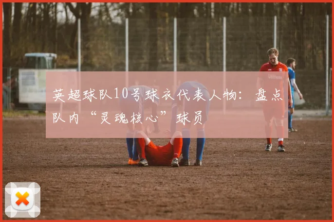 英超球队10号球衣代表人物：盘点队内“灵魂核心”球员