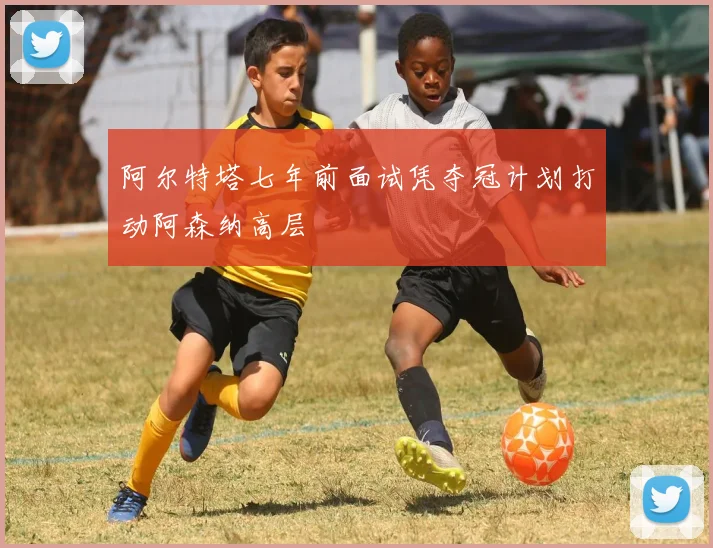 阿尔特塔七年前面试凭夺冠计划打动阿森纳高层