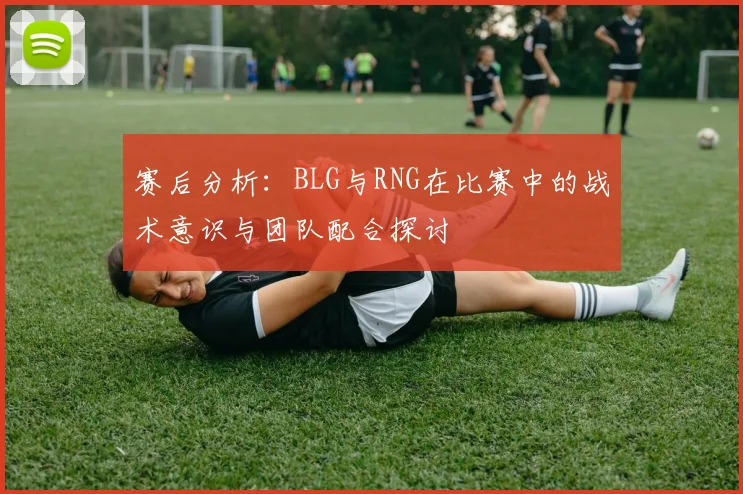 赛后分析：BLG与RNG在比赛中的战术意识与团队配合探讨
