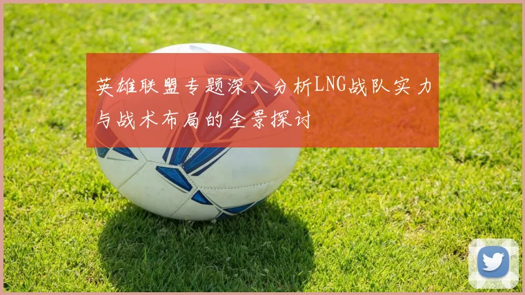 英雄联盟专题深入分析LNG战队实力与战术布局的全景探讨